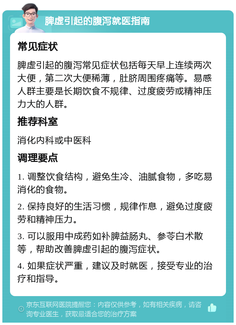 脾虚引起的腹泻就医指南 常见症状 脾虚引起的腹泻常见症状包括每天早上连续两次大便，第二次大便稀薄，肚脐周围疼痛等。易感人群主要是长期饮食不规律、过度疲劳或精神压力大的人群。 推荐科室 消化内科或中医科 调理要点 1. 调整饮食结构，避免生冷、油腻食物，多吃易消化的食物。 2. 保持良好的生活习惯，规律作息，避免过度疲劳和精神压力。 3. 可以服用中成药如补脾益肠丸、参苓白术散等，帮助改善脾虚引起的腹泻症状。 4. 如果症状严重，建议及时就医，接受专业的治疗和指导。