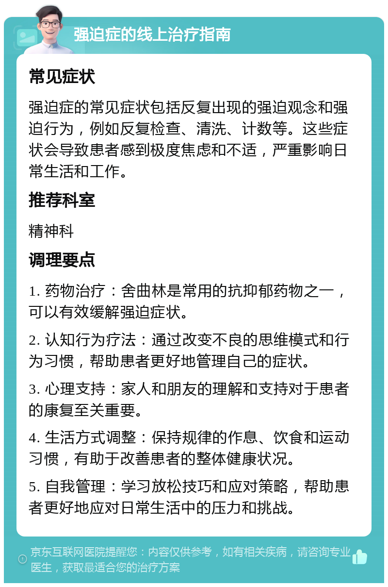 强迫症的线上治疗指南 常见症状 强迫症的常见症状包括反复出现的强迫观念和强迫行为，例如反复检查、清洗、计数等。这些症状会导致患者感到极度焦虑和不适，严重影响日常生活和工作。 推荐科室 精神科 调理要点 1. 药物治疗：舍曲林是常用的抗抑郁药物之一，可以有效缓解强迫症状。 2. 认知行为疗法：通过改变不良的思维模式和行为习惯，帮助患者更好地管理自己的症状。 3. 心理支持：家人和朋友的理解和支持对于患者的康复至关重要。 4. 生活方式调整：保持规律的作息、饮食和运动习惯，有助于改善患者的整体健康状况。 5. 自我管理：学习放松技巧和应对策略，帮助患者更好地应对日常生活中的压力和挑战。