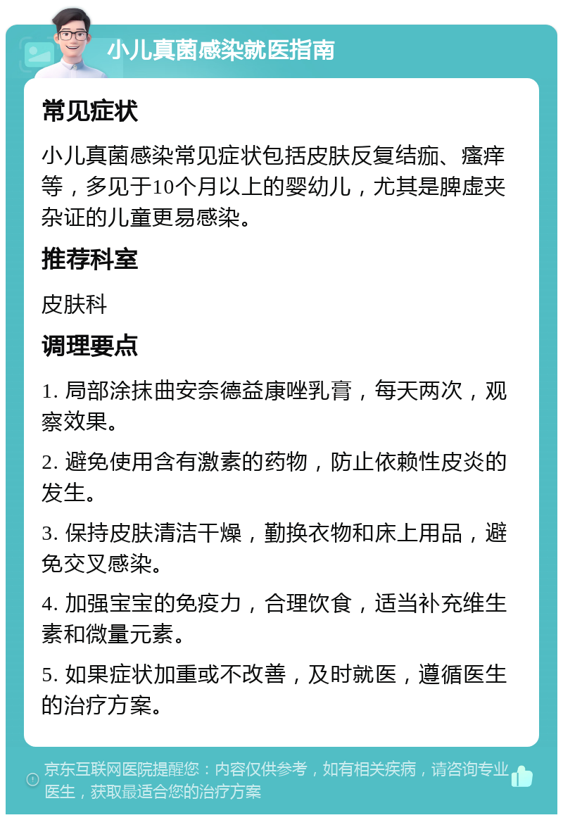 小儿真菌感染就医指南 常见症状 小儿真菌感染常见症状包括皮肤反复结痂、瘙痒等，多见于10个月以上的婴幼儿，尤其是脾虚夹杂证的儿童更易感染。 推荐科室 皮肤科 调理要点 1. 局部涂抹曲安奈德益康唑乳膏，每天两次，观察效果。 2. 避免使用含有激素的药物，防止依赖性皮炎的发生。 3. 保持皮肤清洁干燥，勤换衣物和床上用品，避免交叉感染。 4. 加强宝宝的免疫力，合理饮食，适当补充维生素和微量元素。 5. 如果症状加重或不改善，及时就医，遵循医生的治疗方案。