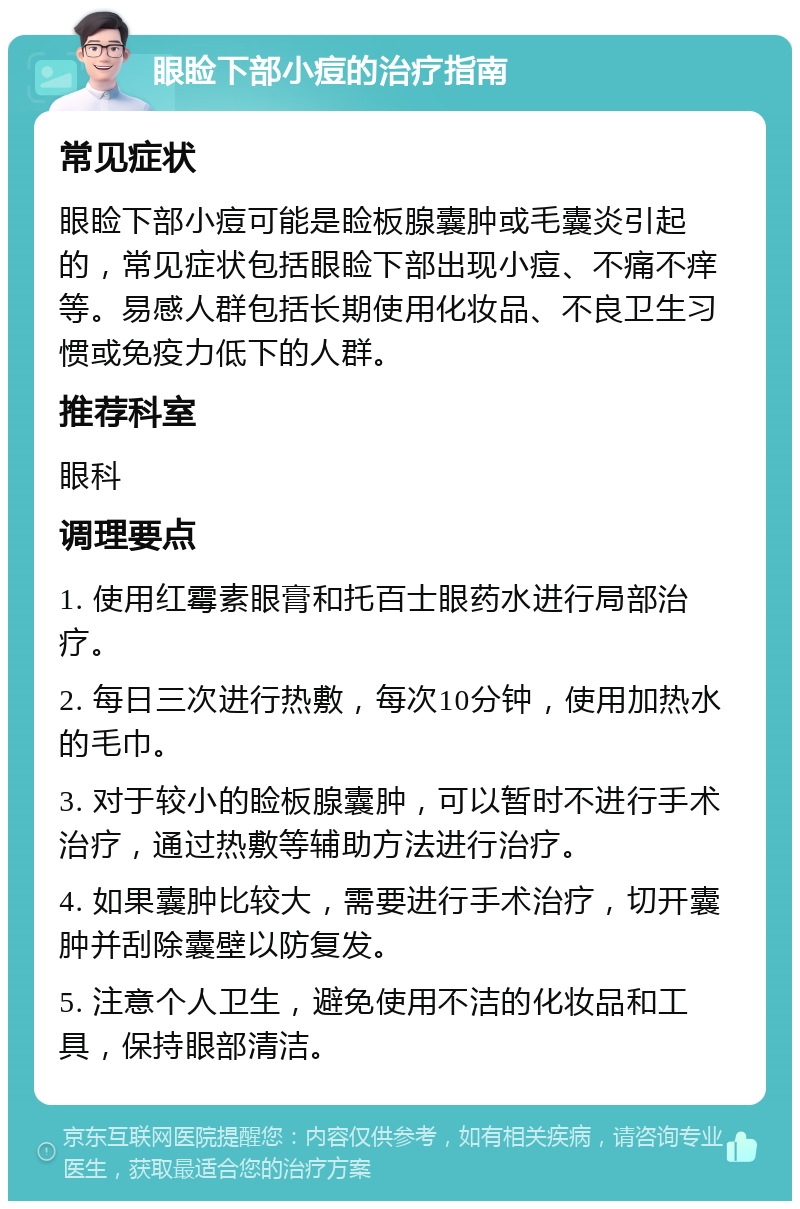 眼睑下部小痘的治疗指南 常见症状 眼睑下部小痘可能是睑板腺囊肿或毛囊炎引起的，常见症状包括眼睑下部出现小痘、不痛不痒等。易感人群包括长期使用化妆品、不良卫生习惯或免疫力低下的人群。 推荐科室 眼科 调理要点 1. 使用红霉素眼膏和托百士眼药水进行局部治疗。 2. 每日三次进行热敷，每次10分钟，使用加热水的毛巾。 3. 对于较小的睑板腺囊肿，可以暂时不进行手术治疗，通过热敷等辅助方法进行治疗。 4. 如果囊肿比较大，需要进行手术治疗，切开囊肿并刮除囊壁以防复发。 5. 注意个人卫生，避免使用不洁的化妆品和工具，保持眼部清洁。