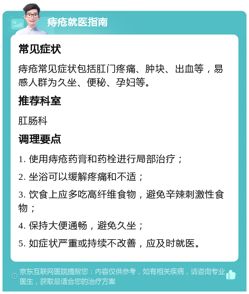 痔疮就医指南 常见症状 痔疮常见症状包括肛门疼痛、肿块、出血等，易感人群为久坐、便秘、孕妇等。 推荐科室 肛肠科 调理要点 1. 使用痔疮药膏和药栓进行局部治疗； 2. 坐浴可以缓解疼痛和不适； 3. 饮食上应多吃高纤维食物，避免辛辣刺激性食物； 4. 保持大便通畅，避免久坐； 5. 如症状严重或持续不改善，应及时就医。