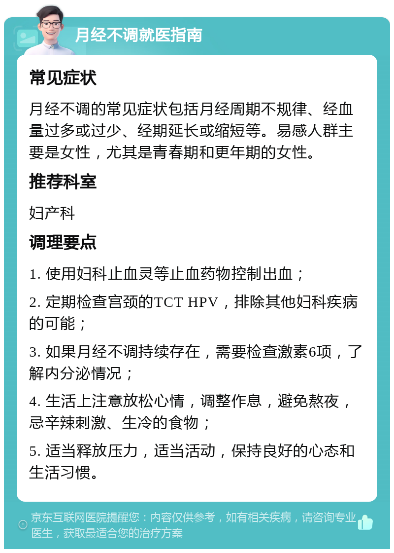 月经不调就医指南 常见症状 月经不调的常见症状包括月经周期不规律、经血量过多或过少、经期延长或缩短等。易感人群主要是女性，尤其是青春期和更年期的女性。 推荐科室 妇产科 调理要点 1. 使用妇科止血灵等止血药物控制出血； 2. 定期检查宫颈的TCT HPV，排除其他妇科疾病的可能； 3. 如果月经不调持续存在，需要检查激素6项，了解内分泌情况； 4. 生活上注意放松心情，调整作息，避免熬夜，忌辛辣刺激、生冷的食物； 5. 适当释放压力，适当活动，保持良好的心态和生活习惯。