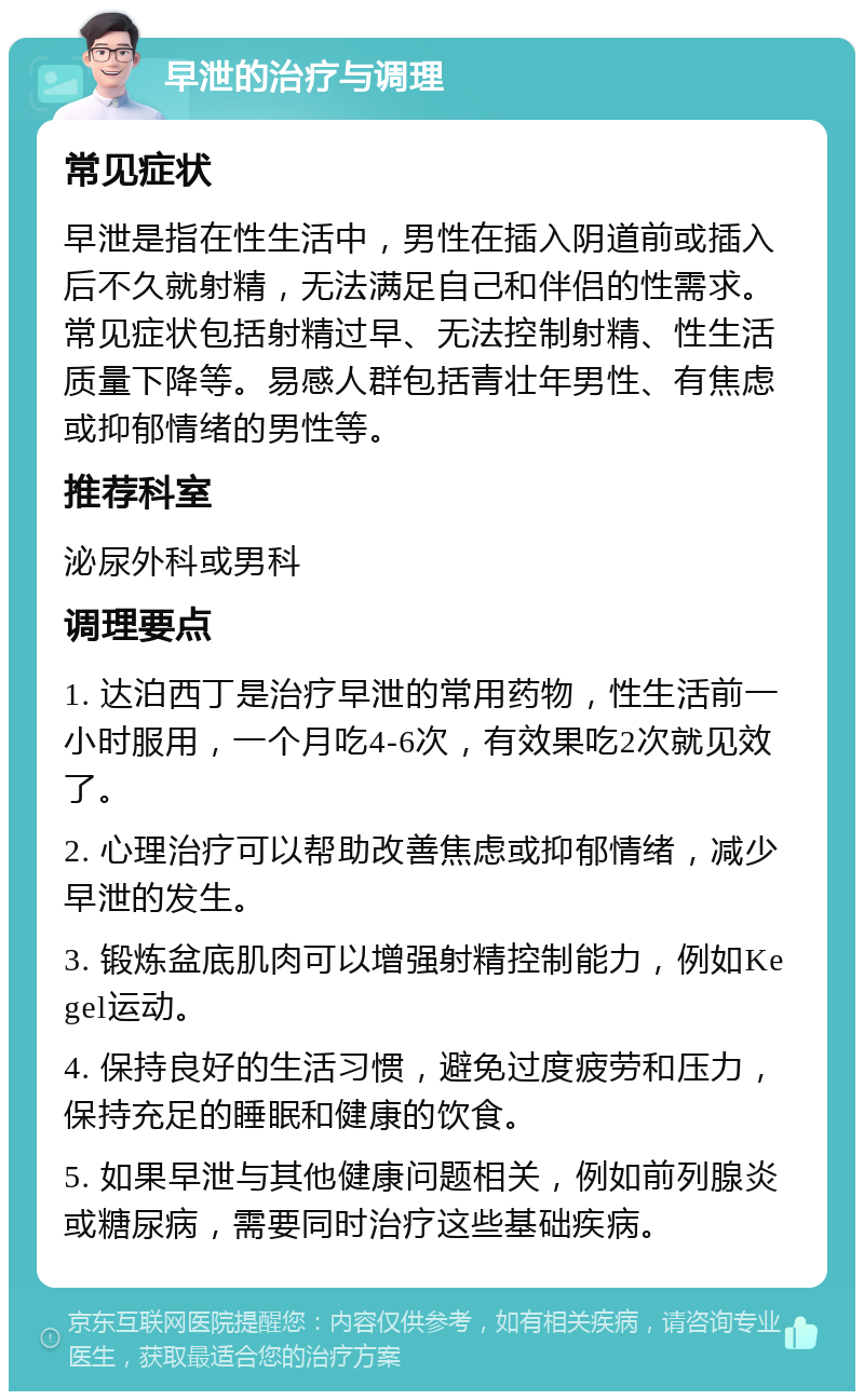 早泄的治疗与调理 常见症状 早泄是指在性生活中，男性在插入阴道前或插入后不久就射精，无法满足自己和伴侣的性需求。常见症状包括射精过早、无法控制射精、性生活质量下降等。易感人群包括青壮年男性、有焦虑或抑郁情绪的男性等。 推荐科室 泌尿外科或男科 调理要点 1. 达泊西丁是治疗早泄的常用药物，性生活前一小时服用，一个月吃4-6次，有效果吃2次就见效了。 2. 心理治疗可以帮助改善焦虑或抑郁情绪，减少早泄的发生。 3. 锻炼盆底肌肉可以增强射精控制能力，例如Kegel运动。 4. 保持良好的生活习惯，避免过度疲劳和压力，保持充足的睡眠和健康的饮食。 5. 如果早泄与其他健康问题相关，例如前列腺炎或糖尿病，需要同时治疗这些基础疾病。