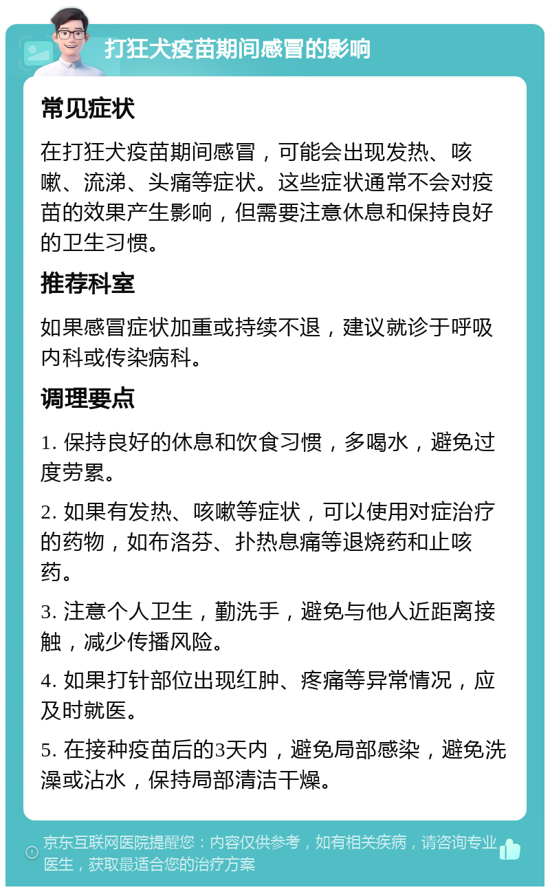 打狂犬疫苗期间感冒的影响 常见症状 在打狂犬疫苗期间感冒，可能会出现发热、咳嗽、流涕、头痛等症状。这些症状通常不会对疫苗的效果产生影响，但需要注意休息和保持良好的卫生习惯。 推荐科室 如果感冒症状加重或持续不退，建议就诊于呼吸内科或传染病科。 调理要点 1. 保持良好的休息和饮食习惯，多喝水，避免过度劳累。 2. 如果有发热、咳嗽等症状，可以使用对症治疗的药物，如布洛芬、扑热息痛等退烧药和止咳药。 3. 注意个人卫生，勤洗手，避免与他人近距离接触，减少传播风险。 4. 如果打针部位出现红肿、疼痛等异常情况，应及时就医。 5. 在接种疫苗后的3天内，避免局部感染，避免洗澡或沾水，保持局部清洁干燥。