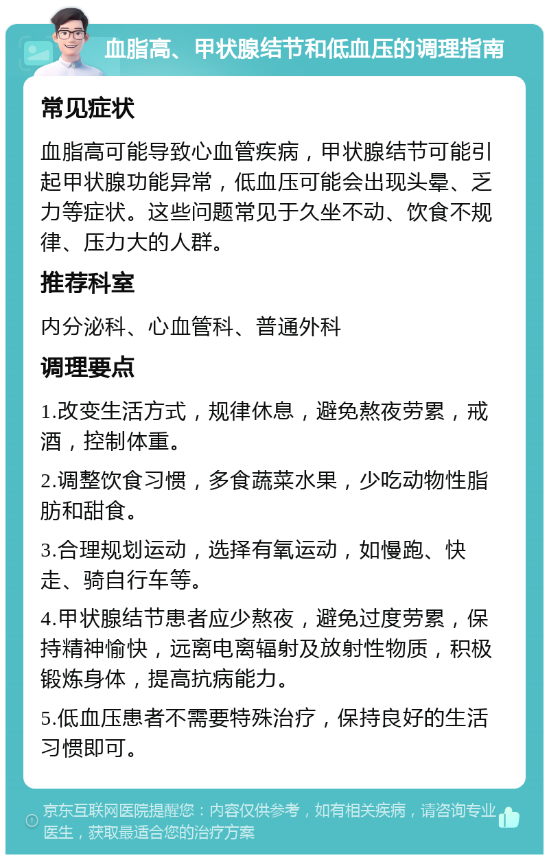 血脂高、甲状腺结节和低血压的调理指南 常见症状 血脂高可能导致心血管疾病，甲状腺结节可能引起甲状腺功能异常，低血压可能会出现头晕、乏力等症状。这些问题常见于久坐不动、饮食不规律、压力大的人群。 推荐科室 内分泌科、心血管科、普通外科 调理要点 1.改变生活方式，规律休息，避免熬夜劳累，戒酒，控制体重。 2.调整饮食习惯，多食蔬菜水果，少吃动物性脂肪和甜食。 3.合理规划运动，选择有氧运动，如慢跑、快走、骑自行车等。 4.甲状腺结节患者应少熬夜，避免过度劳累，保持精神愉快，远离电离辐射及放射性物质，积极锻炼身体，提高抗病能力。 5.低血压患者不需要特殊治疗，保持良好的生活习惯即可。