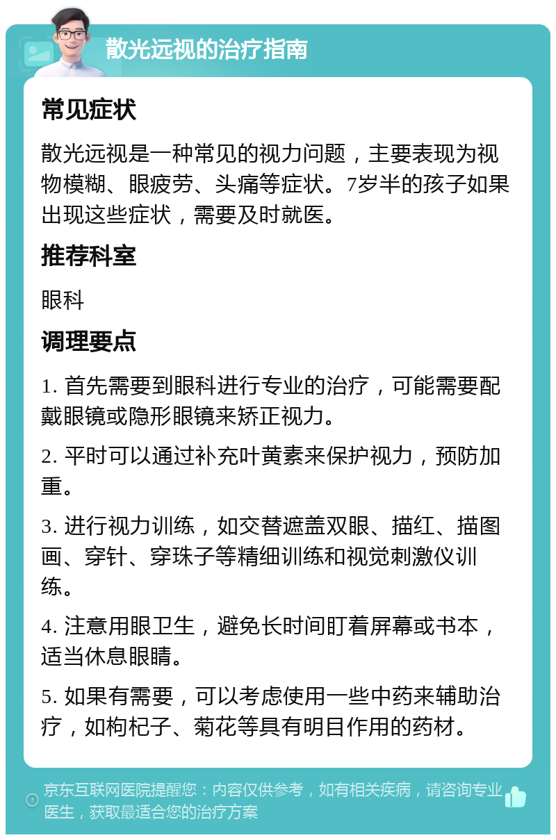 散光远视的治疗指南 常见症状 散光远视是一种常见的视力问题，主要表现为视物模糊、眼疲劳、头痛等症状。7岁半的孩子如果出现这些症状，需要及时就医。 推荐科室 眼科 调理要点 1. 首先需要到眼科进行专业的治疗，可能需要配戴眼镜或隐形眼镜来矫正视力。 2. 平时可以通过补充叶黄素来保护视力，预防加重。 3. 进行视力训练，如交替遮盖双眼、描红、描图画、穿针、穿珠子等精细训练和视觉刺激仪训练。 4. 注意用眼卫生，避免长时间盯着屏幕或书本，适当休息眼睛。 5. 如果有需要，可以考虑使用一些中药来辅助治疗，如枸杞子、菊花等具有明目作用的药材。