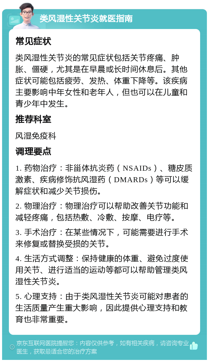 类风湿性关节炎就医指南 常见症状 类风湿性关节炎的常见症状包括关节疼痛、肿胀、僵硬，尤其是在早晨或长时间休息后。其他症状可能包括疲劳、发热、体重下降等。该疾病主要影响中年女性和老年人，但也可以在儿童和青少年中发生。 推荐科室 风湿免疫科 调理要点 1. 药物治疗：非甾体抗炎药（NSAIDs）、糖皮质激素、疾病修饰抗风湿药（DMARDs）等可以缓解症状和减少关节损伤。 2. 物理治疗：物理治疗可以帮助改善关节功能和减轻疼痛，包括热敷、冷敷、按摩、电疗等。 3. 手术治疗：在某些情况下，可能需要进行手术来修复或替换受损的关节。 4. 生活方式调整：保持健康的体重、避免过度使用关节、进行适当的运动等都可以帮助管理类风湿性关节炎。 5. 心理支持：由于类风湿性关节炎可能对患者的生活质量产生重大影响，因此提供心理支持和教育也非常重要。