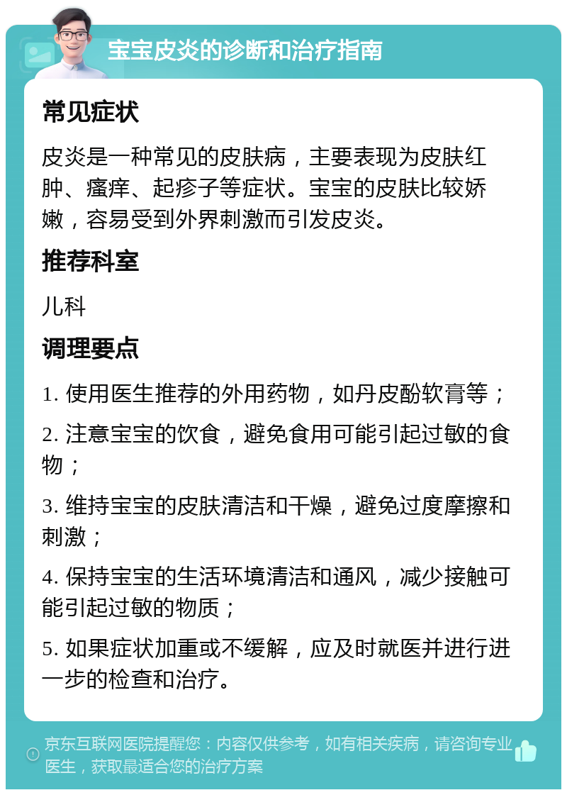 宝宝皮炎的诊断和治疗指南 常见症状 皮炎是一种常见的皮肤病，主要表现为皮肤红肿、瘙痒、起疹子等症状。宝宝的皮肤比较娇嫩，容易受到外界刺激而引发皮炎。 推荐科室 儿科 调理要点 1. 使用医生推荐的外用药物，如丹皮酚软膏等； 2. 注意宝宝的饮食，避免食用可能引起过敏的食物； 3. 维持宝宝的皮肤清洁和干燥，避免过度摩擦和刺激； 4. 保持宝宝的生活环境清洁和通风，减少接触可能引起过敏的物质； 5. 如果症状加重或不缓解，应及时就医并进行进一步的检查和治疗。