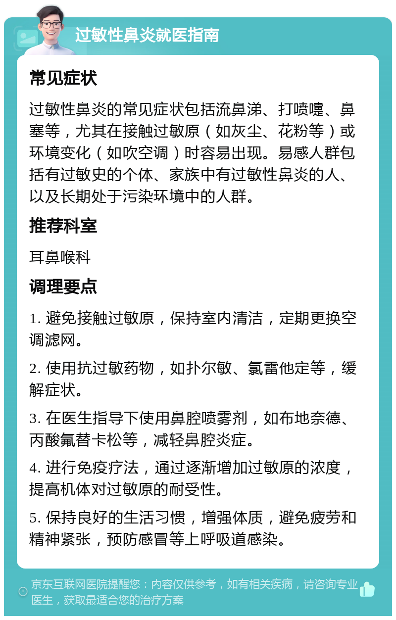 过敏性鼻炎就医指南 常见症状 过敏性鼻炎的常见症状包括流鼻涕、打喷嚏、鼻塞等，尤其在接触过敏原（如灰尘、花粉等）或环境变化（如吹空调）时容易出现。易感人群包括有过敏史的个体、家族中有过敏性鼻炎的人、以及长期处于污染环境中的人群。 推荐科室 耳鼻喉科 调理要点 1. 避免接触过敏原，保持室内清洁，定期更换空调滤网。 2. 使用抗过敏药物，如扑尔敏、氯雷他定等，缓解症状。 3. 在医生指导下使用鼻腔喷雾剂，如布地奈德、丙酸氟替卡松等，减轻鼻腔炎症。 4. 进行免疫疗法，通过逐渐增加过敏原的浓度，提高机体对过敏原的耐受性。 5. 保持良好的生活习惯，增强体质，避免疲劳和精神紧张，预防感冒等上呼吸道感染。