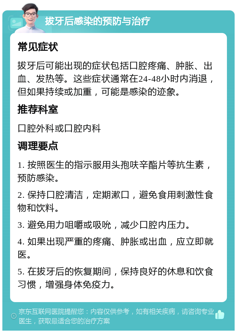 拔牙后感染的预防与治疗 常见症状 拔牙后可能出现的症状包括口腔疼痛、肿胀、出血、发热等。这些症状通常在24-48小时内消退，但如果持续或加重，可能是感染的迹象。 推荐科室 口腔外科或口腔内科 调理要点 1. 按照医生的指示服用头孢呋辛酯片等抗生素，预防感染。 2. 保持口腔清洁，定期漱口，避免食用刺激性食物和饮料。 3. 避免用力咀嚼或吸吮，减少口腔内压力。 4. 如果出现严重的疼痛、肿胀或出血，应立即就医。 5. 在拔牙后的恢复期间，保持良好的休息和饮食习惯，增强身体免疫力。