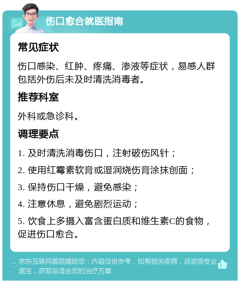 伤口愈合就医指南 常见症状 伤口感染、红肿、疼痛、渗液等症状，易感人群包括外伤后未及时清洗消毒者。 推荐科室 外科或急诊科。 调理要点 1. 及时清洗消毒伤口，注射破伤风针； 2. 使用红霉素软膏或湿润烧伤膏涂抹创面； 3. 保持伤口干燥，避免感染； 4. 注意休息，避免剧烈运动； 5. 饮食上多摄入富含蛋白质和维生素C的食物，促进伤口愈合。