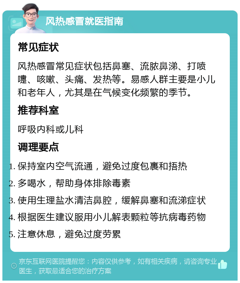 风热感冒就医指南 常见症状 风热感冒常见症状包括鼻塞、流脓鼻涕、打喷嚏、咳嗽、头痛、发热等。易感人群主要是小儿和老年人，尤其是在气候变化频繁的季节。 推荐科室 呼吸内科或儿科 调理要点 保持室内空气流通，避免过度包裹和捂热 多喝水，帮助身体排除毒素 使用生理盐水清洁鼻腔，缓解鼻塞和流涕症状 根据医生建议服用小儿解表颗粒等抗病毒药物 注意休息，避免过度劳累