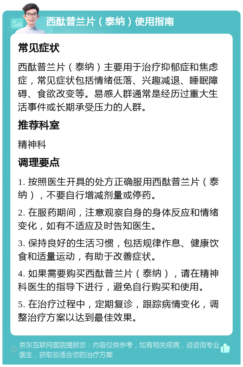 西酞普兰片（泰纳）使用指南 常见症状 西酞普兰片（泰纳）主要用于治疗抑郁症和焦虑症，常见症状包括情绪低落、兴趣减退、睡眠障碍、食欲改变等。易感人群通常是经历过重大生活事件或长期承受压力的人群。 推荐科室 精神科 调理要点 1. 按照医生开具的处方正确服用西酞普兰片（泰纳），不要自行增减剂量或停药。 2. 在服药期间，注意观察自身的身体反应和情绪变化，如有不适应及时告知医生。 3. 保持良好的生活习惯，包括规律作息、健康饮食和适量运动，有助于改善症状。 4. 如果需要购买西酞普兰片（泰纳），请在精神科医生的指导下进行，避免自行购买和使用。 5. 在治疗过程中，定期复诊，跟踪病情变化，调整治疗方案以达到最佳效果。