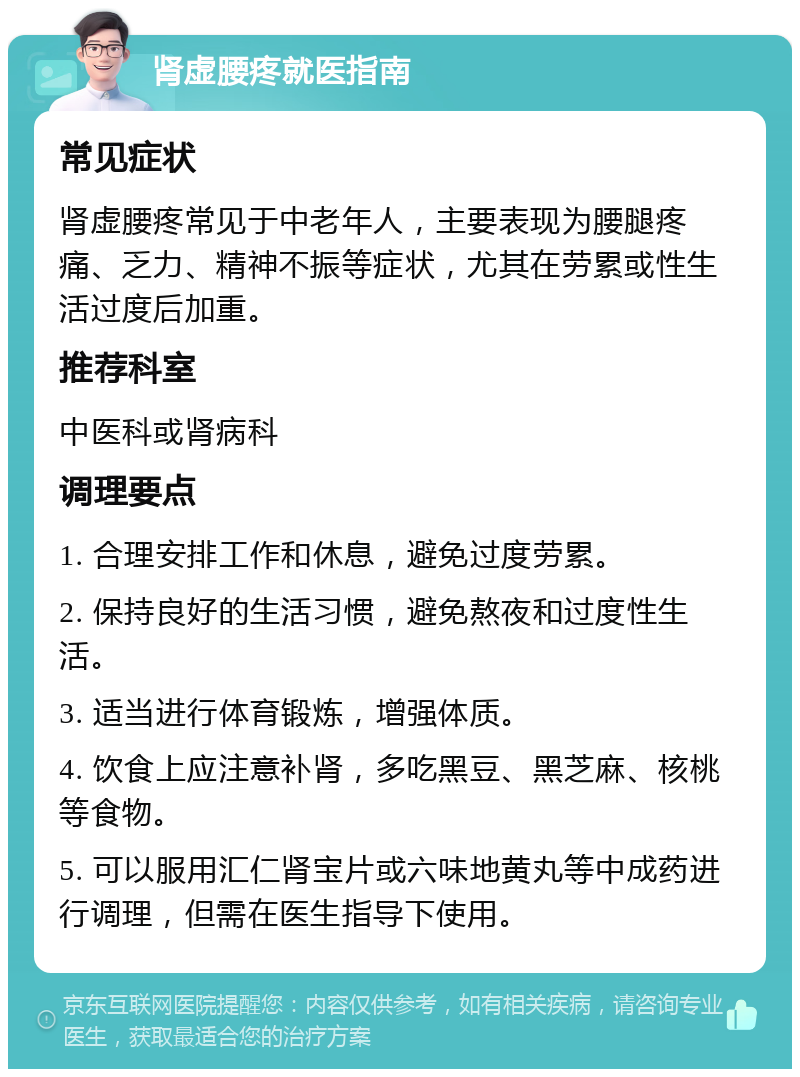 肾虚腰疼就医指南 常见症状 肾虚腰疼常见于中老年人，主要表现为腰腿疼痛、乏力、精神不振等症状，尤其在劳累或性生活过度后加重。 推荐科室 中医科或肾病科 调理要点 1. 合理安排工作和休息，避免过度劳累。 2. 保持良好的生活习惯，避免熬夜和过度性生活。 3. 适当进行体育锻炼，增强体质。 4. 饮食上应注意补肾，多吃黑豆、黑芝麻、核桃等食物。 5. 可以服用汇仁肾宝片或六味地黄丸等中成药进行调理，但需在医生指导下使用。