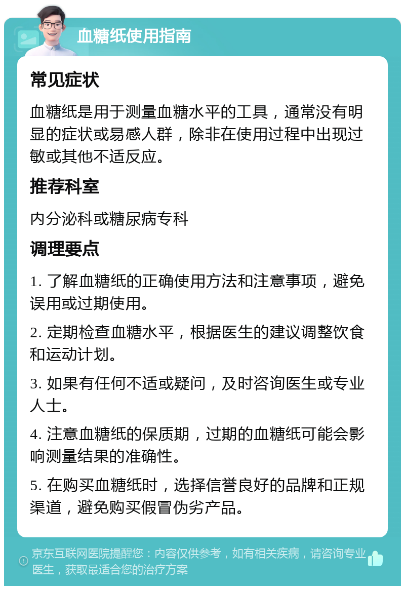 血糖纸使用指南 常见症状 血糖纸是用于测量血糖水平的工具，通常没有明显的症状或易感人群，除非在使用过程中出现过敏或其他不适反应。 推荐科室 内分泌科或糖尿病专科 调理要点 1. 了解血糖纸的正确使用方法和注意事项，避免误用或过期使用。 2. 定期检查血糖水平，根据医生的建议调整饮食和运动计划。 3. 如果有任何不适或疑问，及时咨询医生或专业人士。 4. 注意血糖纸的保质期，过期的血糖纸可能会影响测量结果的准确性。 5. 在购买血糖纸时，选择信誉良好的品牌和正规渠道，避免购买假冒伪劣产品。