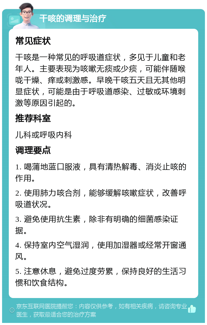 干咳的调理与治疗 常见症状 干咳是一种常见的呼吸道症状，多见于儿童和老年人。主要表现为咳嗽无痰或少痰，可能伴随喉咙干燥、痒或刺激感。早晚干咳五天且无其他明显症状，可能是由于呼吸道感染、过敏或环境刺激等原因引起的。 推荐科室 儿科或呼吸内科 调理要点 1. 喝蒲地蓝口服液，具有清热解毒、消炎止咳的作用。 2. 使用肺力咳合剂，能够缓解咳嗽症状，改善呼吸道状况。 3. 避免使用抗生素，除非有明确的细菌感染证据。 4. 保持室内空气湿润，使用加湿器或经常开窗通风。 5. 注意休息，避免过度劳累，保持良好的生活习惯和饮食结构。