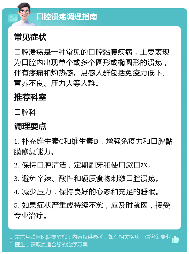 口腔溃疡调理指南 常见症状 口腔溃疡是一种常见的口腔黏膜疾病，主要表现为口腔内出现单个或多个圆形或椭圆形的溃疡，伴有疼痛和灼热感。易感人群包括免疫力低下、营养不良、压力大等人群。 推荐科室 口腔科 调理要点 1. 补充维生素C和维生素B，增强免疫力和口腔黏膜修复能力。 2. 保持口腔清洁，定期刷牙和使用漱口水。 3. 避免辛辣、酸性和硬质食物刺激口腔溃疡。 4. 减少压力，保持良好的心态和充足的睡眠。 5. 如果症状严重或持续不愈，应及时就医，接受专业治疗。