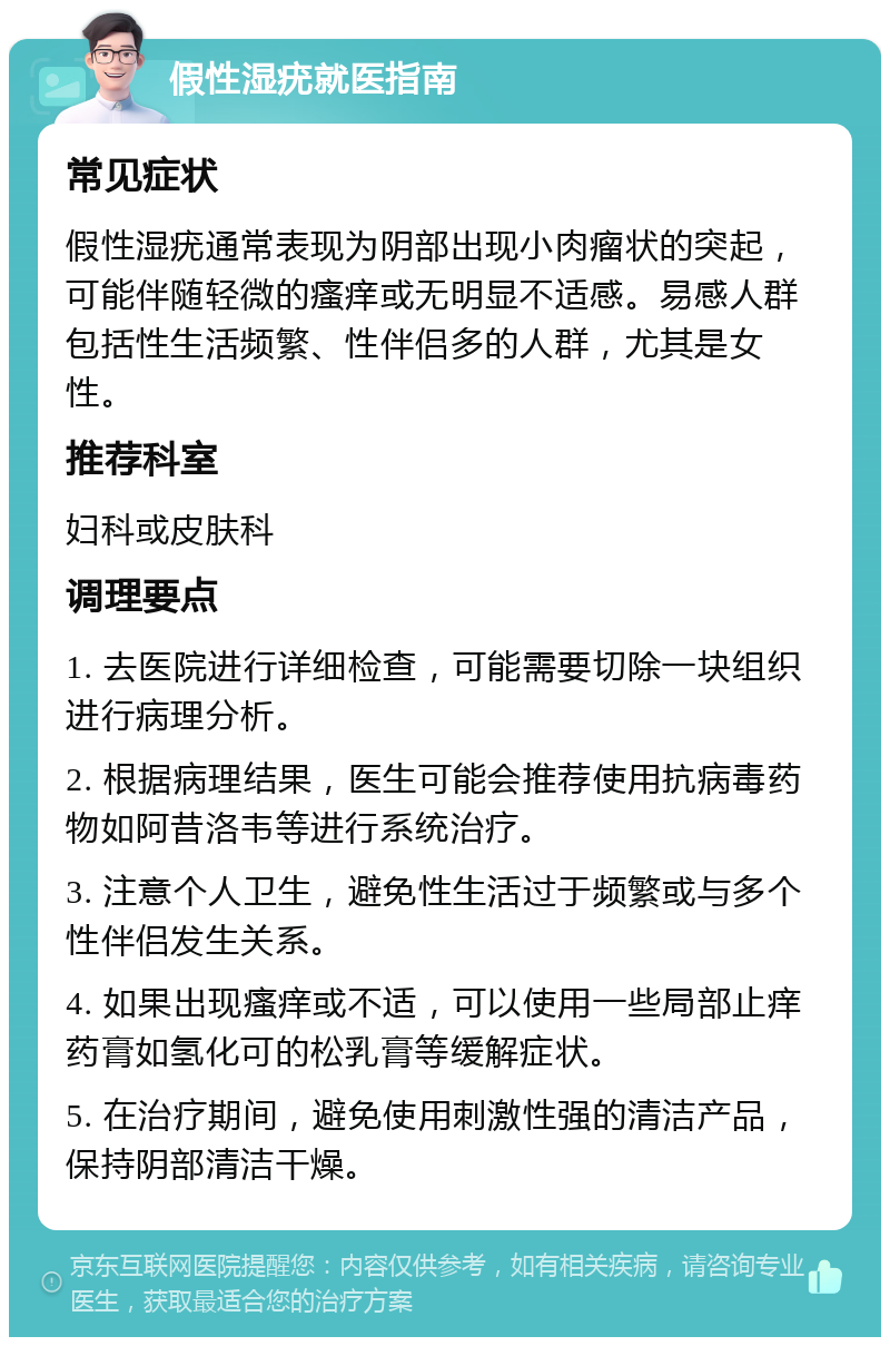 假性湿疣就医指南 常见症状 假性湿疣通常表现为阴部出现小肉瘤状的突起，可能伴随轻微的瘙痒或无明显不适感。易感人群包括性生活频繁、性伴侣多的人群，尤其是女性。 推荐科室 妇科或皮肤科 调理要点 1. 去医院进行详细检查，可能需要切除一块组织进行病理分析。 2. 根据病理结果，医生可能会推荐使用抗病毒药物如阿昔洛韦等进行系统治疗。 3. 注意个人卫生，避免性生活过于频繁或与多个性伴侣发生关系。 4. 如果出现瘙痒或不适，可以使用一些局部止痒药膏如氢化可的松乳膏等缓解症状。 5. 在治疗期间，避免使用刺激性强的清洁产品，保持阴部清洁干燥。