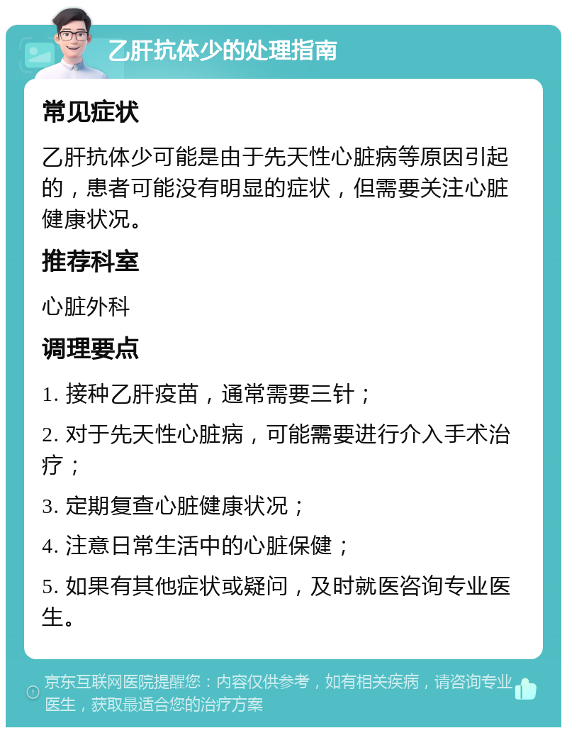 乙肝抗体少的处理指南 常见症状 乙肝抗体少可能是由于先天性心脏病等原因引起的，患者可能没有明显的症状，但需要关注心脏健康状况。 推荐科室 心脏外科 调理要点 1. 接种乙肝疫苗，通常需要三针； 2. 对于先天性心脏病，可能需要进行介入手术治疗； 3. 定期复查心脏健康状况； 4. 注意日常生活中的心脏保健； 5. 如果有其他症状或疑问，及时就医咨询专业医生。