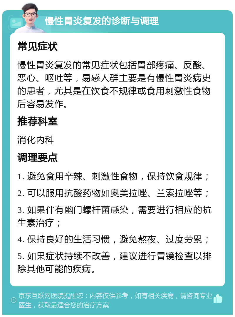 慢性胃炎复发的诊断与调理 常见症状 慢性胃炎复发的常见症状包括胃部疼痛、反酸、恶心、呕吐等，易感人群主要是有慢性胃炎病史的患者，尤其是在饮食不规律或食用刺激性食物后容易发作。 推荐科室 消化内科 调理要点 1. 避免食用辛辣、刺激性食物，保持饮食规律； 2. 可以服用抗酸药物如奥美拉唑、兰索拉唑等； 3. 如果伴有幽门螺杆菌感染，需要进行相应的抗生素治疗； 4. 保持良好的生活习惯，避免熬夜、过度劳累； 5. 如果症状持续不改善，建议进行胃镜检查以排除其他可能的疾病。