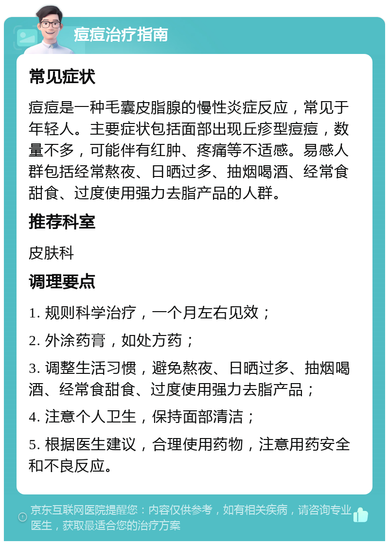 痘痘治疗指南 常见症状 痘痘是一种毛囊皮脂腺的慢性炎症反应，常见于年轻人。主要症状包括面部出现丘疹型痘痘，数量不多，可能伴有红肿、疼痛等不适感。易感人群包括经常熬夜、日晒过多、抽烟喝酒、经常食甜食、过度使用强力去脂产品的人群。 推荐科室 皮肤科 调理要点 1. 规则科学治疗，一个月左右见效； 2. 外涂药膏，如处方药； 3. 调整生活习惯，避免熬夜、日晒过多、抽烟喝酒、经常食甜食、过度使用强力去脂产品； 4. 注意个人卫生，保持面部清洁； 5. 根据医生建议，合理使用药物，注意用药安全和不良反应。