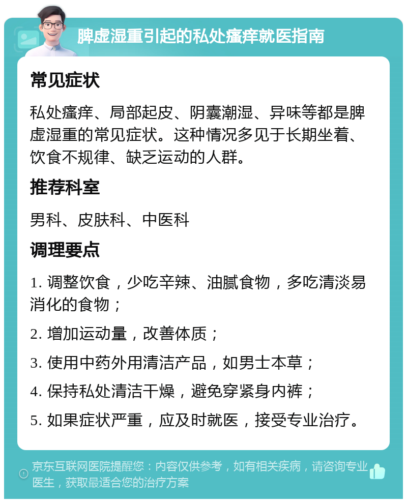 脾虚湿重引起的私处瘙痒就医指南 常见症状 私处瘙痒、局部起皮、阴囊潮湿、异味等都是脾虚湿重的常见症状。这种情况多见于长期坐着、饮食不规律、缺乏运动的人群。 推荐科室 男科、皮肤科、中医科 调理要点 1. 调整饮食，少吃辛辣、油腻食物，多吃清淡易消化的食物； 2. 增加运动量，改善体质； 3. 使用中药外用清洁产品，如男士本草； 4. 保持私处清洁干燥，避免穿紧身内裤； 5. 如果症状严重，应及时就医，接受专业治疗。