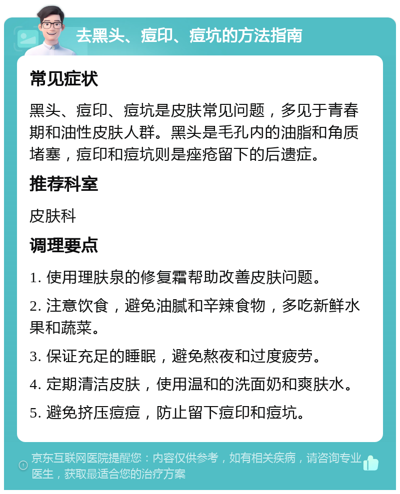 去黑头、痘印、痘坑的方法指南 常见症状 黑头、痘印、痘坑是皮肤常见问题，多见于青春期和油性皮肤人群。黑头是毛孔内的油脂和角质堵塞，痘印和痘坑则是痤疮留下的后遗症。 推荐科室 皮肤科 调理要点 1. 使用理肤泉的修复霜帮助改善皮肤问题。 2. 注意饮食，避免油腻和辛辣食物，多吃新鲜水果和蔬菜。 3. 保证充足的睡眠，避免熬夜和过度疲劳。 4. 定期清洁皮肤，使用温和的洗面奶和爽肤水。 5. 避免挤压痘痘，防止留下痘印和痘坑。