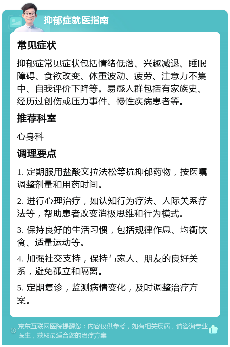 抑郁症就医指南 常见症状 抑郁症常见症状包括情绪低落、兴趣减退、睡眠障碍、食欲改变、体重波动、疲劳、注意力不集中、自我评价下降等。易感人群包括有家族史、经历过创伤或压力事件、慢性疾病患者等。 推荐科室 心身科 调理要点 1. 定期服用盐酸文拉法松等抗抑郁药物，按医嘱调整剂量和用药时间。 2. 进行心理治疗，如认知行为疗法、人际关系疗法等，帮助患者改变消极思维和行为模式。 3. 保持良好的生活习惯，包括规律作息、均衡饮食、适量运动等。 4. 加强社交支持，保持与家人、朋友的良好关系，避免孤立和隔离。 5. 定期复诊，监测病情变化，及时调整治疗方案。