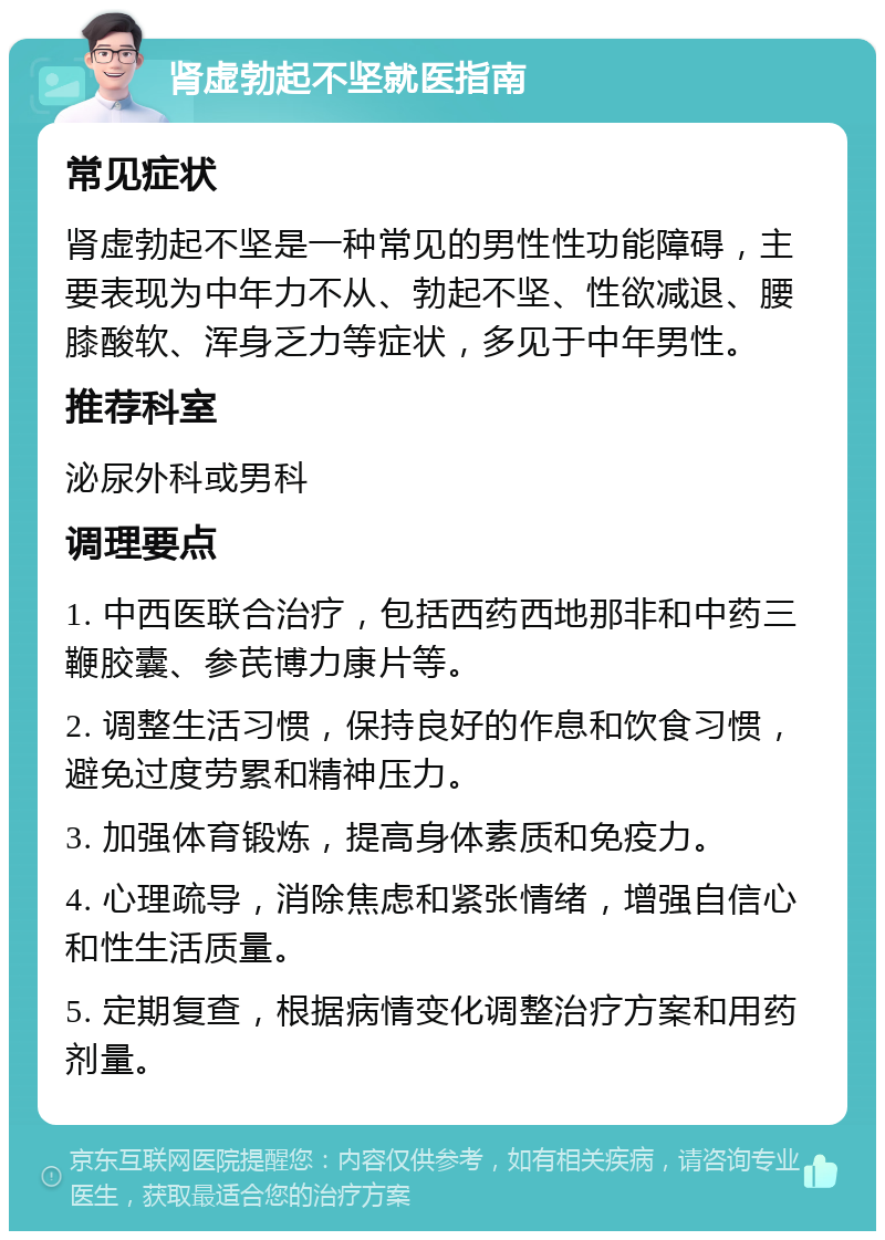 肾虚勃起不坚就医指南 常见症状 肾虚勃起不坚是一种常见的男性性功能障碍，主要表现为中年力不从、勃起不坚、性欲减退、腰膝酸软、浑身乏力等症状，多见于中年男性。 推荐科室 泌尿外科或男科 调理要点 1. 中西医联合治疗，包括西药西地那非和中药三鞭胶囊、参芪博力康片等。 2. 调整生活习惯，保持良好的作息和饮食习惯，避免过度劳累和精神压力。 3. 加强体育锻炼，提高身体素质和免疫力。 4. 心理疏导，消除焦虑和紧张情绪，增强自信心和性生活质量。 5. 定期复查，根据病情变化调整治疗方案和用药剂量。