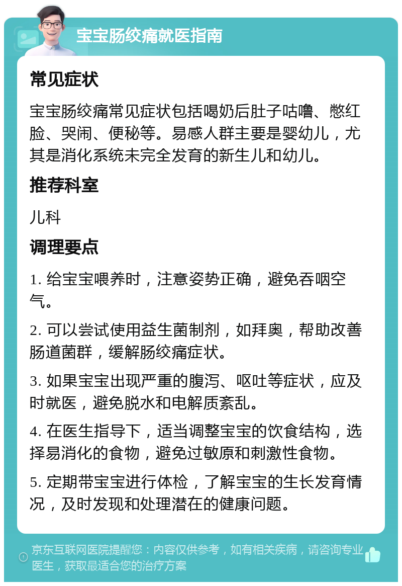 宝宝肠绞痛就医指南 常见症状 宝宝肠绞痛常见症状包括喝奶后肚子咕噜、憋红脸、哭闹、便秘等。易感人群主要是婴幼儿，尤其是消化系统未完全发育的新生儿和幼儿。 推荐科室 儿科 调理要点 1. 给宝宝喂养时，注意姿势正确，避免吞咽空气。 2. 可以尝试使用益生菌制剂，如拜奥，帮助改善肠道菌群，缓解肠绞痛症状。 3. 如果宝宝出现严重的腹泻、呕吐等症状，应及时就医，避免脱水和电解质紊乱。 4. 在医生指导下，适当调整宝宝的饮食结构，选择易消化的食物，避免过敏原和刺激性食物。 5. 定期带宝宝进行体检，了解宝宝的生长发育情况，及时发现和处理潜在的健康问题。