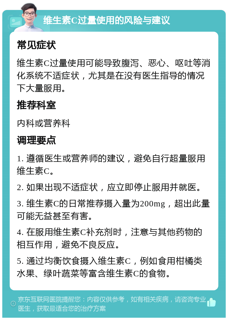 维生素C过量使用的风险与建议 常见症状 维生素C过量使用可能导致腹泻、恶心、呕吐等消化系统不适症状，尤其是在没有医生指导的情况下大量服用。 推荐科室 内科或营养科 调理要点 1. 遵循医生或营养师的建议，避免自行超量服用维生素C。 2. 如果出现不适症状，应立即停止服用并就医。 3. 维生素C的日常推荐摄入量为200mg，超出此量可能无益甚至有害。 4. 在服用维生素C补充剂时，注意与其他药物的相互作用，避免不良反应。 5. 通过均衡饮食摄入维生素C，例如食用柑橘类水果、绿叶蔬菜等富含维生素C的食物。