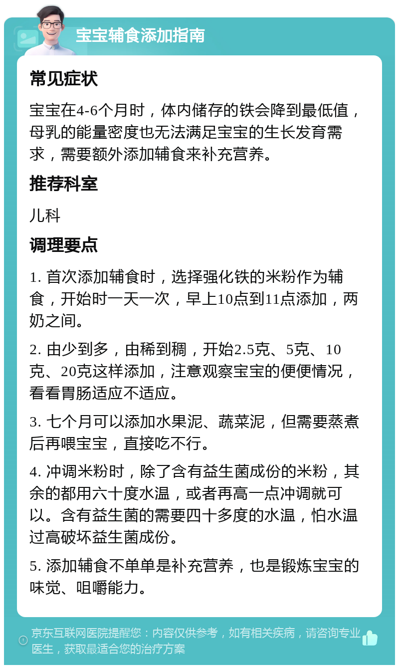 宝宝辅食添加指南 常见症状 宝宝在4-6个月时，体内储存的铁会降到最低值，母乳的能量密度也无法满足宝宝的生长发育需求，需要额外添加辅食来补充营养。 推荐科室 儿科 调理要点 1. 首次添加辅食时，选择强化铁的米粉作为辅食，开始时一天一次，早上10点到11点添加，两奶之间。 2. 由少到多，由稀到稠，开始2.5克、5克、10克、20克这样添加，注意观察宝宝的便便情况，看看胃肠适应不适应。 3. 七个月可以添加水果泥、蔬菜泥，但需要蒸煮后再喂宝宝，直接吃不行。 4. 冲调米粉时，除了含有益生菌成份的米粉，其余的都用六十度水温，或者再高一点冲调就可以。含有益生菌的需要四十多度的水温，怕水温过高破坏益生菌成份。 5. 添加辅食不单单是补充营养，也是锻炼宝宝的味觉、咀嚼能力。