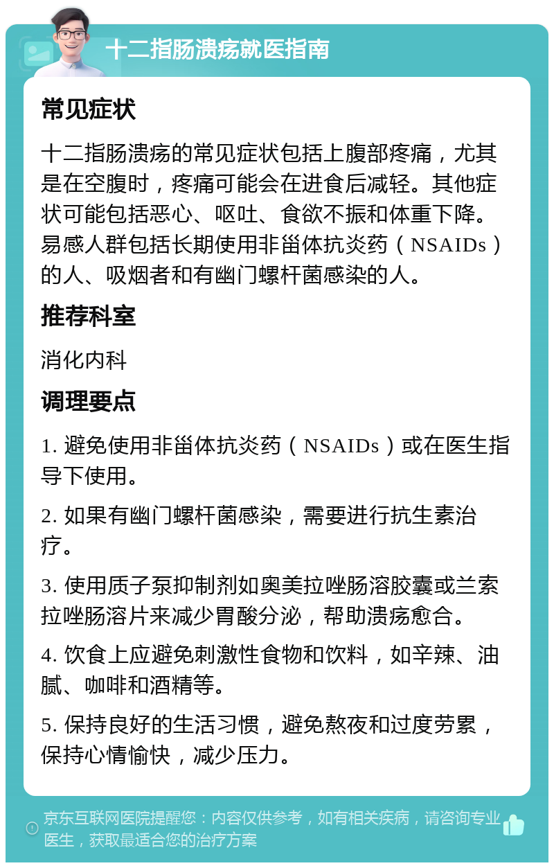 十二指肠溃疡就医指南 常见症状 十二指肠溃疡的常见症状包括上腹部疼痛，尤其是在空腹时，疼痛可能会在进食后减轻。其他症状可能包括恶心、呕吐、食欲不振和体重下降。易感人群包括长期使用非甾体抗炎药（NSAIDs）的人、吸烟者和有幽门螺杆菌感染的人。 推荐科室 消化内科 调理要点 1. 避免使用非甾体抗炎药（NSAIDs）或在医生指导下使用。 2. 如果有幽门螺杆菌感染，需要进行抗生素治疗。 3. 使用质子泵抑制剂如奥美拉唑肠溶胶囊或兰索拉唑肠溶片来减少胃酸分泌，帮助溃疡愈合。 4. 饮食上应避免刺激性食物和饮料，如辛辣、油腻、咖啡和酒精等。 5. 保持良好的生活习惯，避免熬夜和过度劳累，保持心情愉快，减少压力。