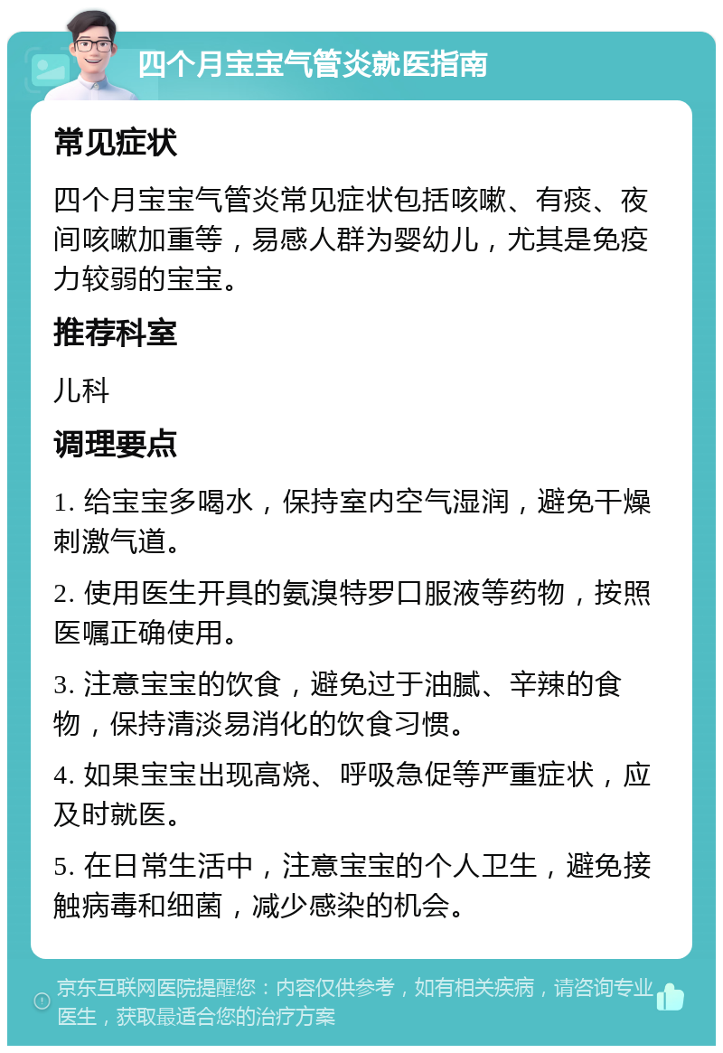 四个月宝宝气管炎就医指南 常见症状 四个月宝宝气管炎常见症状包括咳嗽、有痰、夜间咳嗽加重等，易感人群为婴幼儿，尤其是免疫力较弱的宝宝。 推荐科室 儿科 调理要点 1. 给宝宝多喝水，保持室内空气湿润，避免干燥刺激气道。 2. 使用医生开具的氨溴特罗口服液等药物，按照医嘱正确使用。 3. 注意宝宝的饮食，避免过于油腻、辛辣的食物，保持清淡易消化的饮食习惯。 4. 如果宝宝出现高烧、呼吸急促等严重症状，应及时就医。 5. 在日常生活中，注意宝宝的个人卫生，避免接触病毒和细菌，减少感染的机会。