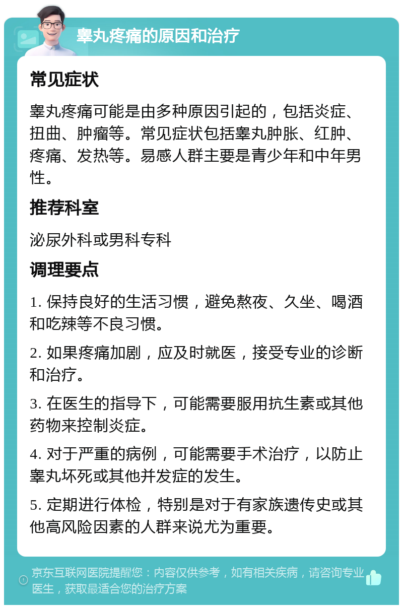 睾丸疼痛的原因和治疗 常见症状 睾丸疼痛可能是由多种原因引起的，包括炎症、扭曲、肿瘤等。常见症状包括睾丸肿胀、红肿、疼痛、发热等。易感人群主要是青少年和中年男性。 推荐科室 泌尿外科或男科专科 调理要点 1. 保持良好的生活习惯，避免熬夜、久坐、喝酒和吃辣等不良习惯。 2. 如果疼痛加剧，应及时就医，接受专业的诊断和治疗。 3. 在医生的指导下，可能需要服用抗生素或其他药物来控制炎症。 4. 对于严重的病例，可能需要手术治疗，以防止睾丸坏死或其他并发症的发生。 5. 定期进行体检，特别是对于有家族遗传史或其他高风险因素的人群来说尤为重要。