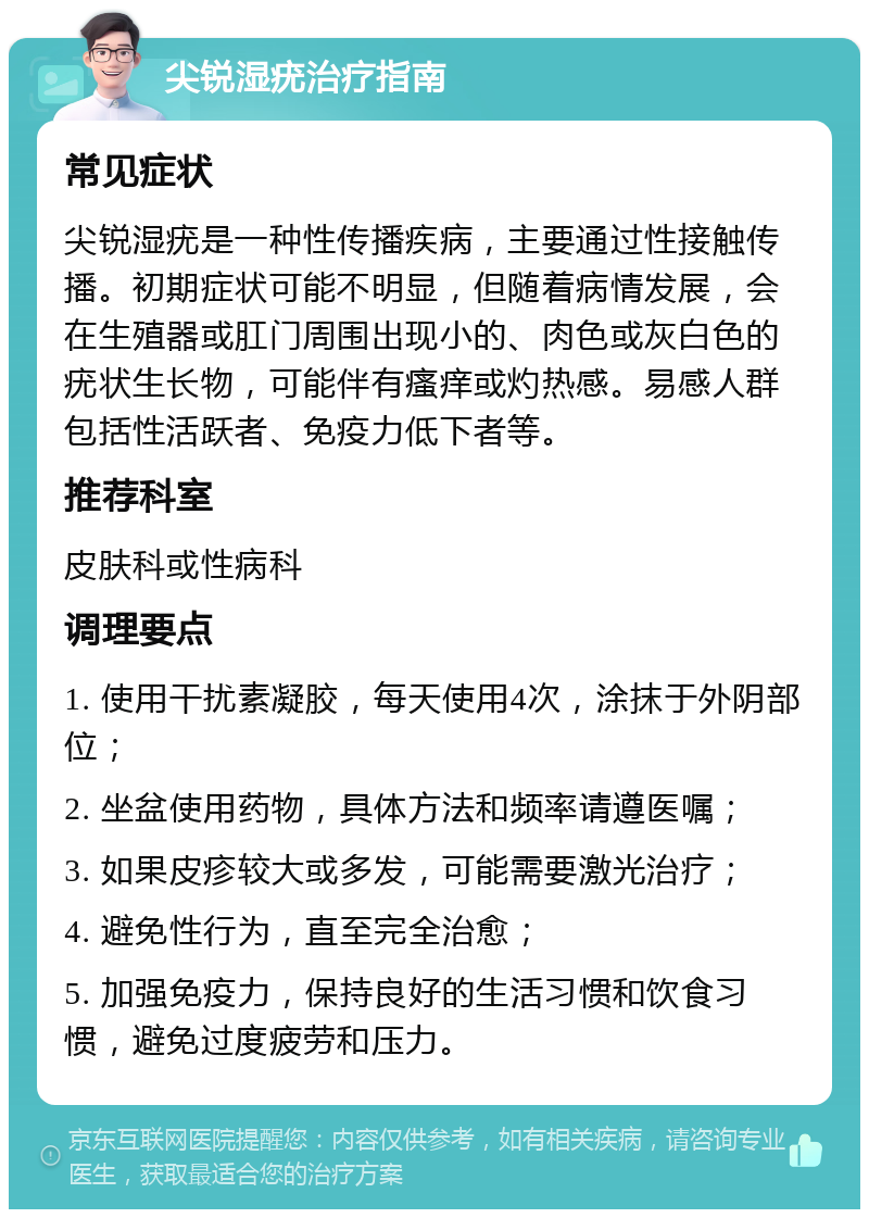 尖锐湿疣治疗指南 常见症状 尖锐湿疣是一种性传播疾病，主要通过性接触传播。初期症状可能不明显，但随着病情发展，会在生殖器或肛门周围出现小的、肉色或灰白色的疣状生长物，可能伴有瘙痒或灼热感。易感人群包括性活跃者、免疫力低下者等。 推荐科室 皮肤科或性病科 调理要点 1. 使用干扰素凝胶，每天使用4次，涂抹于外阴部位； 2. 坐盆使用药物，具体方法和频率请遵医嘱； 3. 如果皮疹较大或多发，可能需要激光治疗； 4. 避免性行为，直至完全治愈； 5. 加强免疫力，保持良好的生活习惯和饮食习惯，避免过度疲劳和压力。