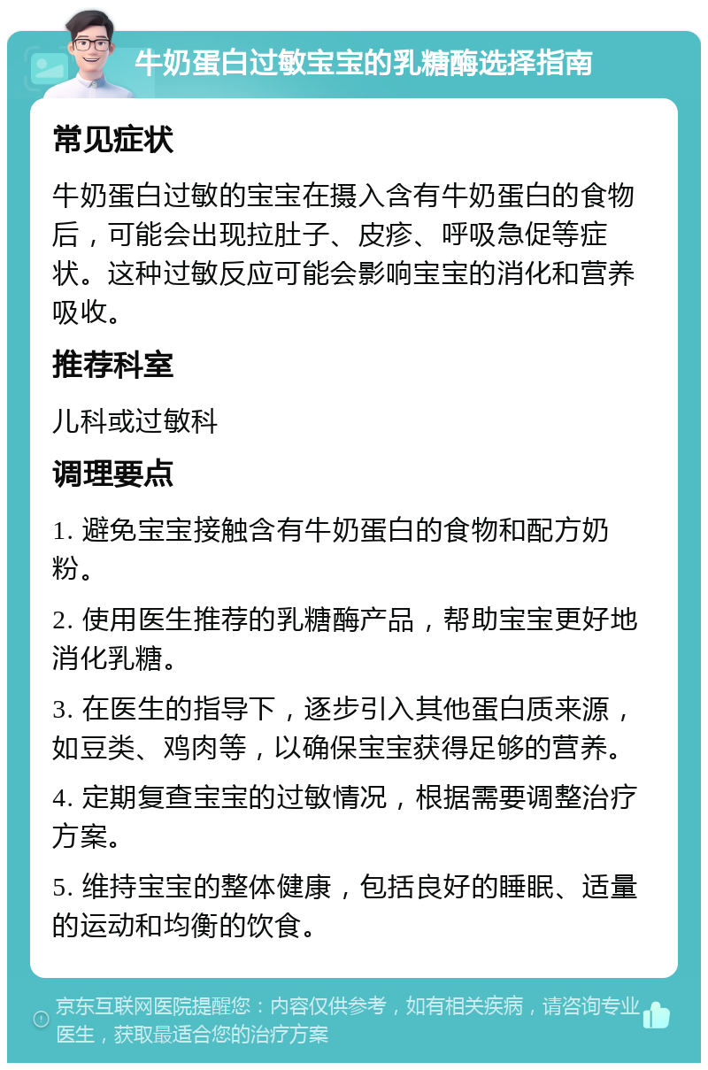 牛奶蛋白过敏宝宝的乳糖酶选择指南 常见症状 牛奶蛋白过敏的宝宝在摄入含有牛奶蛋白的食物后，可能会出现拉肚子、皮疹、呼吸急促等症状。这种过敏反应可能会影响宝宝的消化和营养吸收。 推荐科室 儿科或过敏科 调理要点 1. 避免宝宝接触含有牛奶蛋白的食物和配方奶粉。 2. 使用医生推荐的乳糖酶产品，帮助宝宝更好地消化乳糖。 3. 在医生的指导下，逐步引入其他蛋白质来源，如豆类、鸡肉等，以确保宝宝获得足够的营养。 4. 定期复查宝宝的过敏情况，根据需要调整治疗方案。 5. 维持宝宝的整体健康，包括良好的睡眠、适量的运动和均衡的饮食。