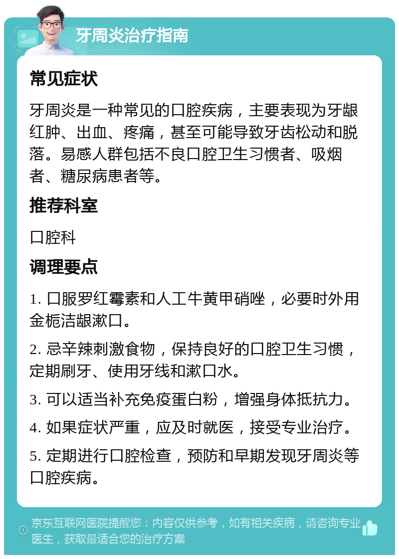 牙周炎治疗指南 常见症状 牙周炎是一种常见的口腔疾病，主要表现为牙龈红肿、出血、疼痛，甚至可能导致牙齿松动和脱落。易感人群包括不良口腔卫生习惯者、吸烟者、糖尿病患者等。 推荐科室 口腔科 调理要点 1. 口服罗红霉素和人工牛黄甲硝唑，必要时外用金栀洁龈漱口。 2. 忌辛辣刺激食物，保持良好的口腔卫生习惯，定期刷牙、使用牙线和漱口水。 3. 可以适当补充免疫蛋白粉，增强身体抵抗力。 4. 如果症状严重，应及时就医，接受专业治疗。 5. 定期进行口腔检查，预防和早期发现牙周炎等口腔疾病。