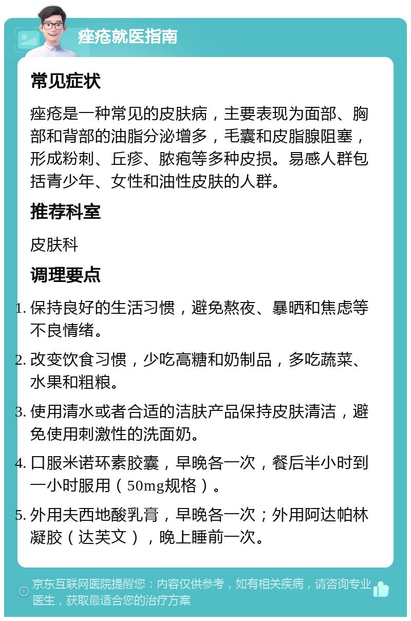 痤疮就医指南 常见症状 痤疮是一种常见的皮肤病，主要表现为面部、胸部和背部的油脂分泌增多，毛囊和皮脂腺阻塞，形成粉刺、丘疹、脓疱等多种皮损。易感人群包括青少年、女性和油性皮肤的人群。 推荐科室 皮肤科 调理要点 保持良好的生活习惯，避免熬夜、暴晒和焦虑等不良情绪。 改变饮食习惯，少吃高糖和奶制品，多吃蔬菜、水果和粗粮。 使用清水或者合适的洁肤产品保持皮肤清洁，避免使用刺激性的洗面奶。 口服米诺环素胶囊，早晚各一次，餐后半小时到一小时服用（50mg规格）。 外用夫西地酸乳膏，早晚各一次；外用阿达帕林凝胶（达芙文），晚上睡前一次。