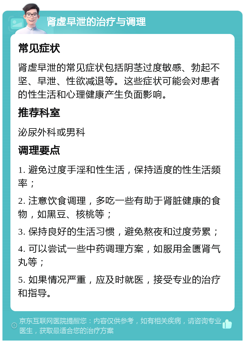 肾虚早泄的治疗与调理 常见症状 肾虚早泄的常见症状包括阴茎过度敏感、勃起不坚、早泄、性欲减退等。这些症状可能会对患者的性生活和心理健康产生负面影响。 推荐科室 泌尿外科或男科 调理要点 1. 避免过度手淫和性生活，保持适度的性生活频率； 2. 注意饮食调理，多吃一些有助于肾脏健康的食物，如黑豆、核桃等； 3. 保持良好的生活习惯，避免熬夜和过度劳累； 4. 可以尝试一些中药调理方案，如服用金匮肾气丸等； 5. 如果情况严重，应及时就医，接受专业的治疗和指导。