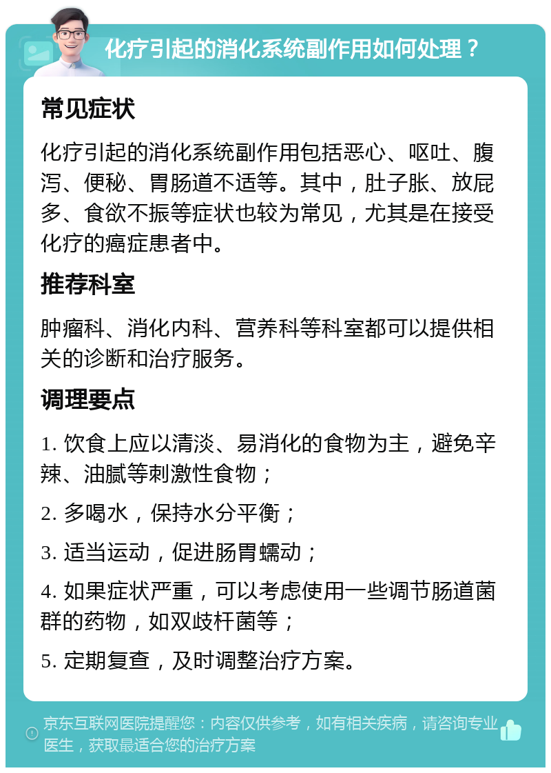 化疗引起的消化系统副作用如何处理？ 常见症状 化疗引起的消化系统副作用包括恶心、呕吐、腹泻、便秘、胃肠道不适等。其中，肚子胀、放屁多、食欲不振等症状也较为常见，尤其是在接受化疗的癌症患者中。 推荐科室 肿瘤科、消化内科、营养科等科室都可以提供相关的诊断和治疗服务。 调理要点 1. 饮食上应以清淡、易消化的食物为主，避免辛辣、油腻等刺激性食物； 2. 多喝水，保持水分平衡； 3. 适当运动，促进肠胃蠕动； 4. 如果症状严重，可以考虑使用一些调节肠道菌群的药物，如双歧杆菌等； 5. 定期复查，及时调整治疗方案。