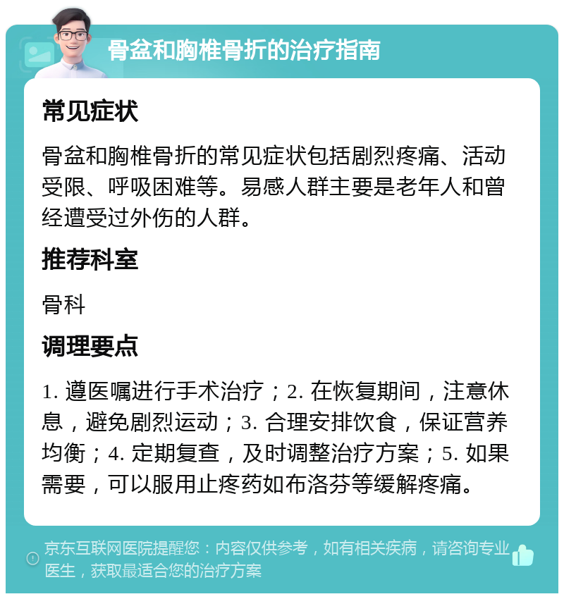 骨盆和胸椎骨折的治疗指南 常见症状 骨盆和胸椎骨折的常见症状包括剧烈疼痛、活动受限、呼吸困难等。易感人群主要是老年人和曾经遭受过外伤的人群。 推荐科室 骨科 调理要点 1. 遵医嘱进行手术治疗；2. 在恢复期间，注意休息，避免剧烈运动；3. 合理安排饮食，保证营养均衡；4. 定期复查，及时调整治疗方案；5. 如果需要，可以服用止疼药如布洛芬等缓解疼痛。