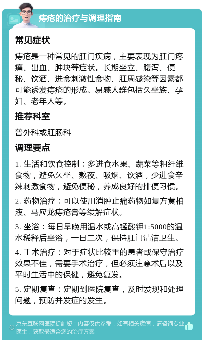 痔疮的治疗与调理指南 常见症状 痔疮是一种常见的肛门疾病，主要表现为肛门疼痛、出血、肿块等症状。长期坐立、腹泻、便秘、饮酒、进食刺激性食物、肛周感染等因素都可能诱发痔疮的形成。易感人群包括久坐族、孕妇、老年人等。 推荐科室 普外科或肛肠科 调理要点 1. 生活和饮食控制：多进食水果、蔬菜等粗纤维食物，避免久坐、熬夜、吸烟、饮酒，少进食辛辣刺激食物，避免便秘，养成良好的排便习惯。 2. 药物治疗：可以使用消肿止痛药物如复方黄柏液、马应龙痔疮膏等缓解症状。 3. 坐浴：每日早晚用温水或高锰酸钾1:5000的温水稀释后坐浴，一日二次，保持肛门清洁卫生。 4. 手术治疗：对于症状比较重的患者或保守治疗效果不佳，需要手术治疗，但必须注意术后以及平时生活中的保健，避免复发。 5. 定期复查：定期到医院复查，及时发现和处理问题，预防并发症的发生。