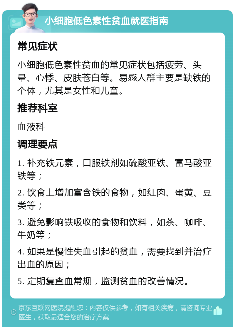 小细胞低色素性贫血就医指南 常见症状 小细胞低色素性贫血的常见症状包括疲劳、头晕、心悸、皮肤苍白等。易感人群主要是缺铁的个体，尤其是女性和儿童。 推荐科室 血液科 调理要点 1. 补充铁元素，口服铁剂如硫酸亚铁、富马酸亚铁等； 2. 饮食上增加富含铁的食物，如红肉、蛋黄、豆类等； 3. 避免影响铁吸收的食物和饮料，如茶、咖啡、牛奶等； 4. 如果是慢性失血引起的贫血，需要找到并治疗出血的原因； 5. 定期复查血常规，监测贫血的改善情况。