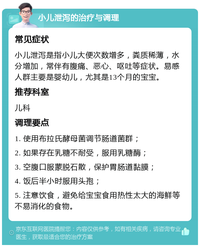 小儿泄泻的治疗与调理 常见症状 小儿泄泻是指小儿大便次数增多，粪质稀薄，水分增加，常伴有腹痛、恶心、呕吐等症状。易感人群主要是婴幼儿，尤其是13个月的宝宝。 推荐科室 儿科 调理要点 1. 使用布拉氏酵母菌调节肠道菌群； 2. 如果存在乳糖不耐受，服用乳糖酶； 3. 空腹口服蒙脱石散，保护胃肠道黏膜； 4. 饭后半小时服用头孢； 5. 注意饮食，避免给宝宝食用热性太大的海鲜等不易消化的食物。