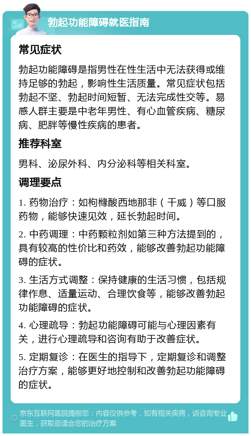 勃起功能障碍就医指南 常见症状 勃起功能障碍是指男性在性生活中无法获得或维持足够的勃起，影响性生活质量。常见症状包括勃起不坚、勃起时间短暂、无法完成性交等。易感人群主要是中老年男性、有心血管疾病、糖尿病、肥胖等慢性疾病的患者。 推荐科室 男科、泌尿外科、内分泌科等相关科室。 调理要点 1. 药物治疗：如枸橼酸西地那非（千威）等口服药物，能够快速见效，延长勃起时间。 2. 中药调理：中药颗粒剂如第三种方法提到的，具有较高的性价比和药效，能够改善勃起功能障碍的症状。 3. 生活方式调整：保持健康的生活习惯，包括规律作息、适量运动、合理饮食等，能够改善勃起功能障碍的症状。 4. 心理疏导：勃起功能障碍可能与心理因素有关，进行心理疏导和咨询有助于改善症状。 5. 定期复诊：在医生的指导下，定期复诊和调整治疗方案，能够更好地控制和改善勃起功能障碍的症状。