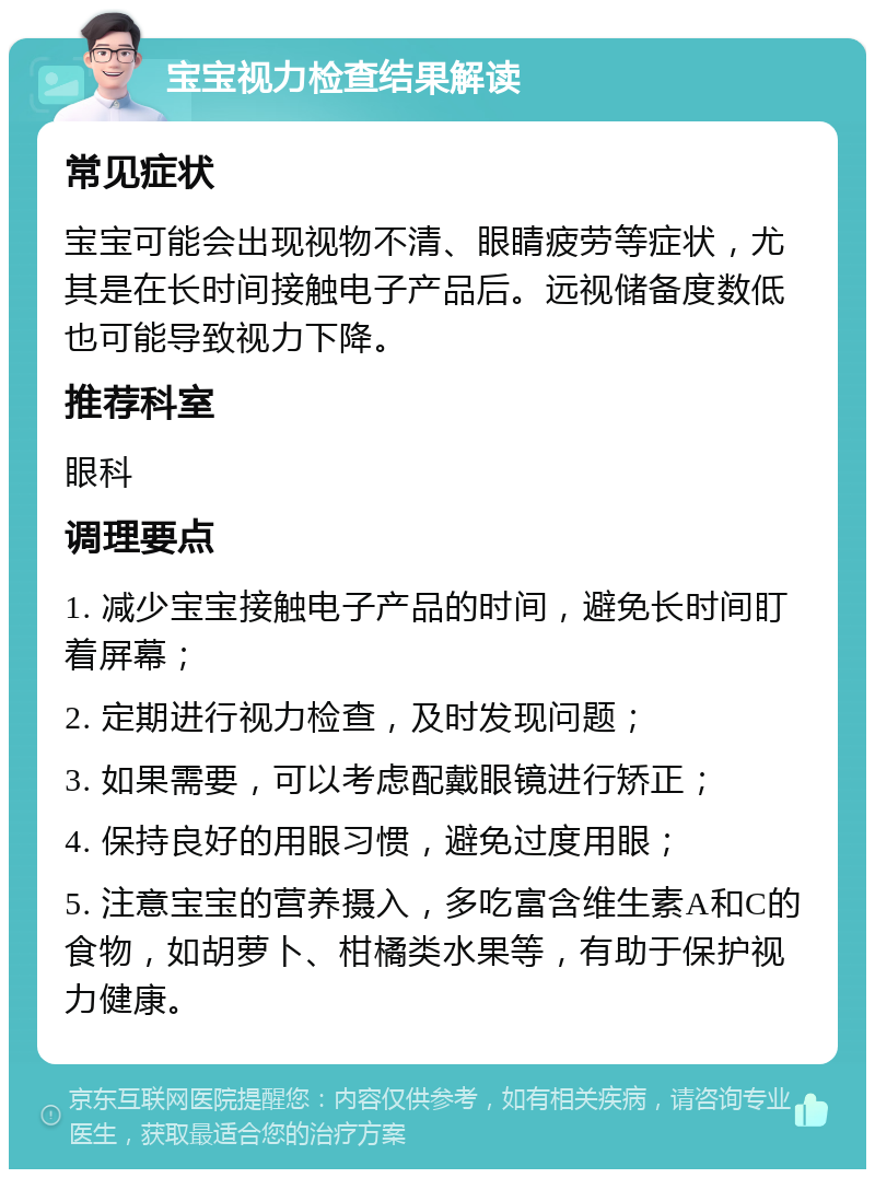 宝宝视力检查结果解读 常见症状 宝宝可能会出现视物不清、眼睛疲劳等症状，尤其是在长时间接触电子产品后。远视储备度数低也可能导致视力下降。 推荐科室 眼科 调理要点 1. 减少宝宝接触电子产品的时间，避免长时间盯着屏幕； 2. 定期进行视力检查，及时发现问题； 3. 如果需要，可以考虑配戴眼镜进行矫正； 4. 保持良好的用眼习惯，避免过度用眼； 5. 注意宝宝的营养摄入，多吃富含维生素A和C的食物，如胡萝卜、柑橘类水果等，有助于保护视力健康。