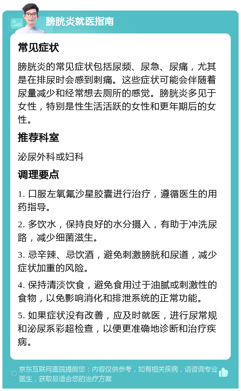 膀胱炎就医指南 常见症状 膀胱炎的常见症状包括尿频、尿急、尿痛，尤其是在排尿时会感到刺痛。这些症状可能会伴随着尿量减少和经常想去厕所的感觉。膀胱炎多见于女性，特别是性生活活跃的女性和更年期后的女性。 推荐科室 泌尿外科或妇科 调理要点 1. 口服左氧氟沙星胶囊进行治疗，遵循医生的用药指导。 2. 多饮水，保持良好的水分摄入，有助于冲洗尿路，减少细菌滋生。 3. 忌辛辣、忌饮酒，避免刺激膀胱和尿道，减少症状加重的风险。 4. 保持清淡饮食，避免食用过于油腻或刺激性的食物，以免影响消化和排泄系统的正常功能。 5. 如果症状没有改善，应及时就医，进行尿常规和泌尿系彩超检查，以便更准确地诊断和治疗疾病。