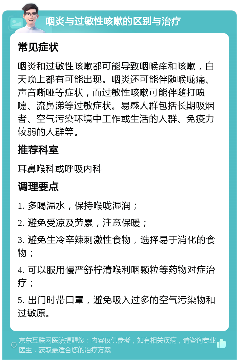 咽炎与过敏性咳嗽的区别与治疗 常见症状 咽炎和过敏性咳嗽都可能导致咽喉痒和咳嗽，白天晚上都有可能出现。咽炎还可能伴随喉咙痛、声音嘶哑等症状，而过敏性咳嗽可能伴随打喷嚏、流鼻涕等过敏症状。易感人群包括长期吸烟者、空气污染环境中工作或生活的人群、免疫力较弱的人群等。 推荐科室 耳鼻喉科或呼吸内科 调理要点 1. 多喝温水，保持喉咙湿润； 2. 避免受凉及劳累，注意保暖； 3. 避免生冷辛辣刺激性食物，选择易于消化的食物； 4. 可以服用慢严舒柠清喉利咽颗粒等药物对症治疗； 5. 出门时带口罩，避免吸入过多的空气污染物和过敏原。