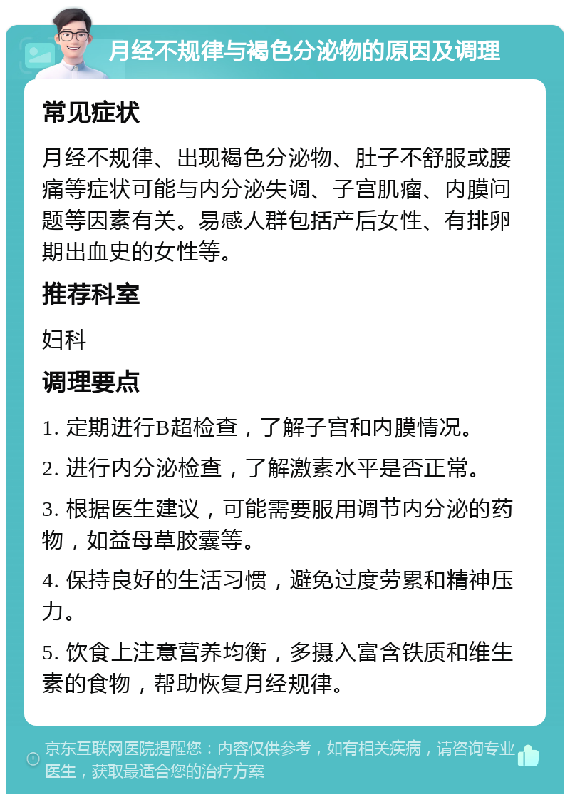 月经不规律与褐色分泌物的原因及调理 常见症状 月经不规律、出现褐色分泌物、肚子不舒服或腰痛等症状可能与内分泌失调、子宫肌瘤、内膜问题等因素有关。易感人群包括产后女性、有排卵期出血史的女性等。 推荐科室 妇科 调理要点 1. 定期进行B超检查，了解子宫和内膜情况。 2. 进行内分泌检查，了解激素水平是否正常。 3. 根据医生建议，可能需要服用调节内分泌的药物，如益母草胶囊等。 4. 保持良好的生活习惯，避免过度劳累和精神压力。 5. 饮食上注意营养均衡，多摄入富含铁质和维生素的食物，帮助恢复月经规律。